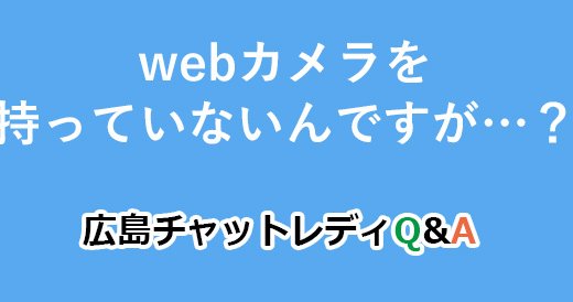 webカメラを持っていないんですが…？｜広島チャットレディQ&A